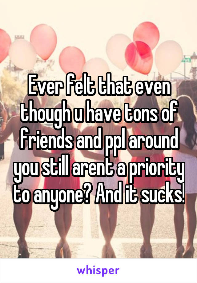 Ever felt that even though u have tons of friends and ppl around you still arent a priority to anyone? And it sucks!