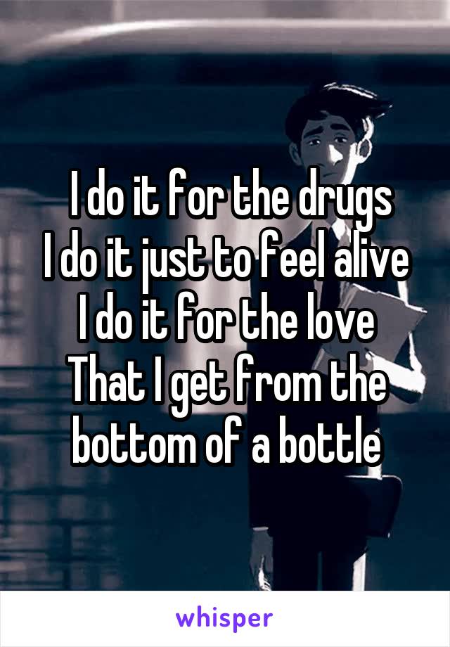  I do it for the drugs
I do it just to feel alive
I do it for the love
That I get from the bottom of a bottle