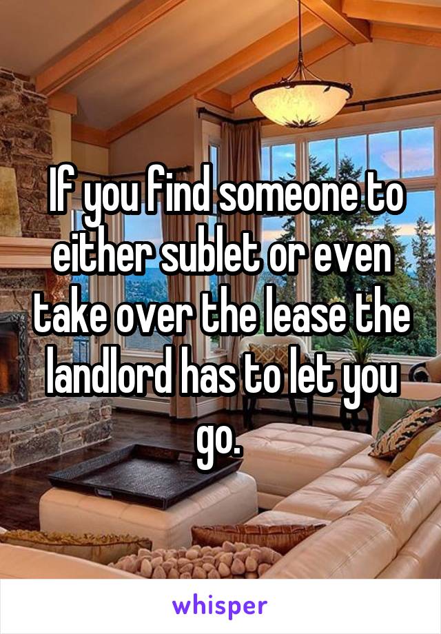  If you find someone to either sublet or even take over the lease the landlord has to let you go. 