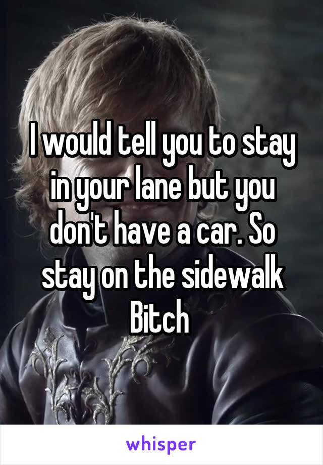 I would tell you to stay in your lane but you don't have a car. So stay on the sidewalk Bitch 