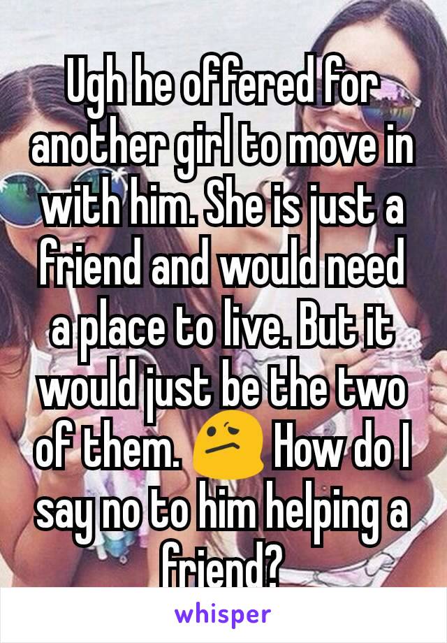 Ugh he offered for another girl to move in with him. She is just a friend and would need a place to live. But it would just be the two of them. 😕 How do I say no to him helping a friend?