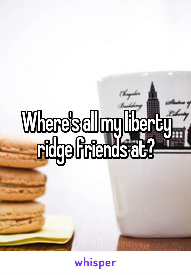Where's all my liberty ridge friends at?