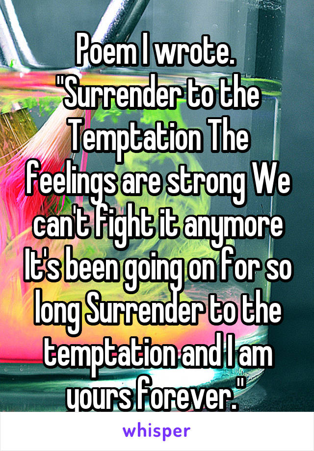 Poem I wrote. 
"Surrender to the Temptation The feelings are strong We can't fight it anymore It's been going on for so long Surrender to the temptation and I am yours forever." 