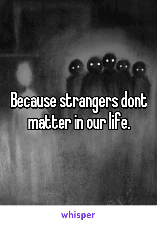 Because strangers dont matter in our life.