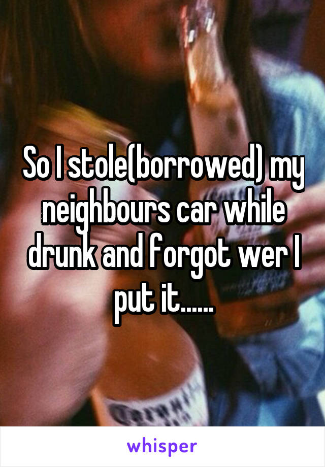 So I stole(borrowed) my neighbours car while drunk and forgot wer I put it......
