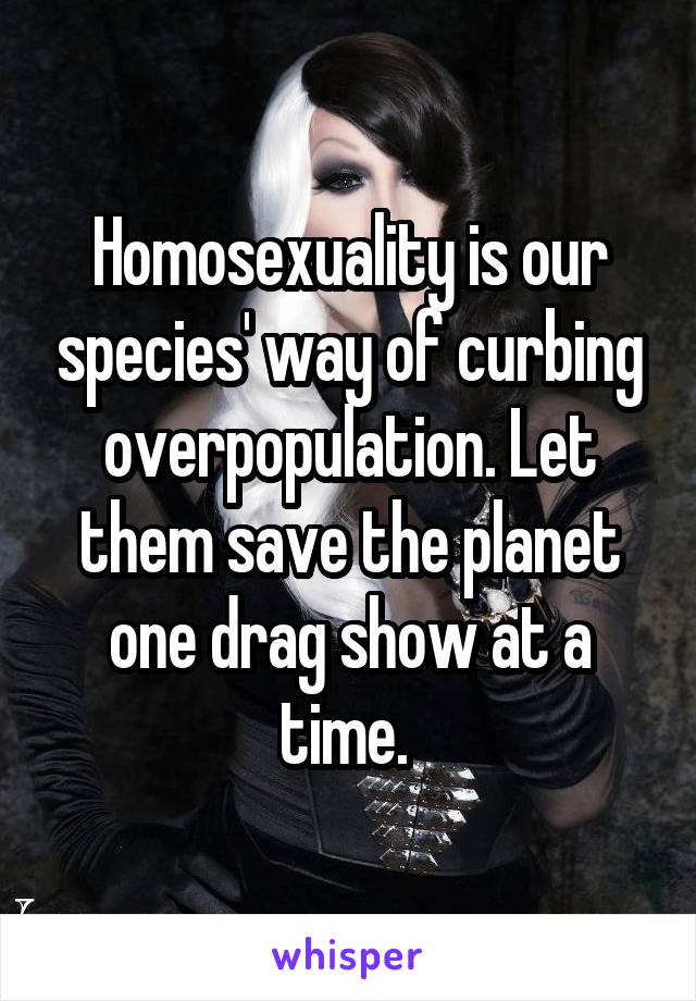 Homosexuality is our species' way of curbing overpopulation. Let them save the planet one drag show at a time. 