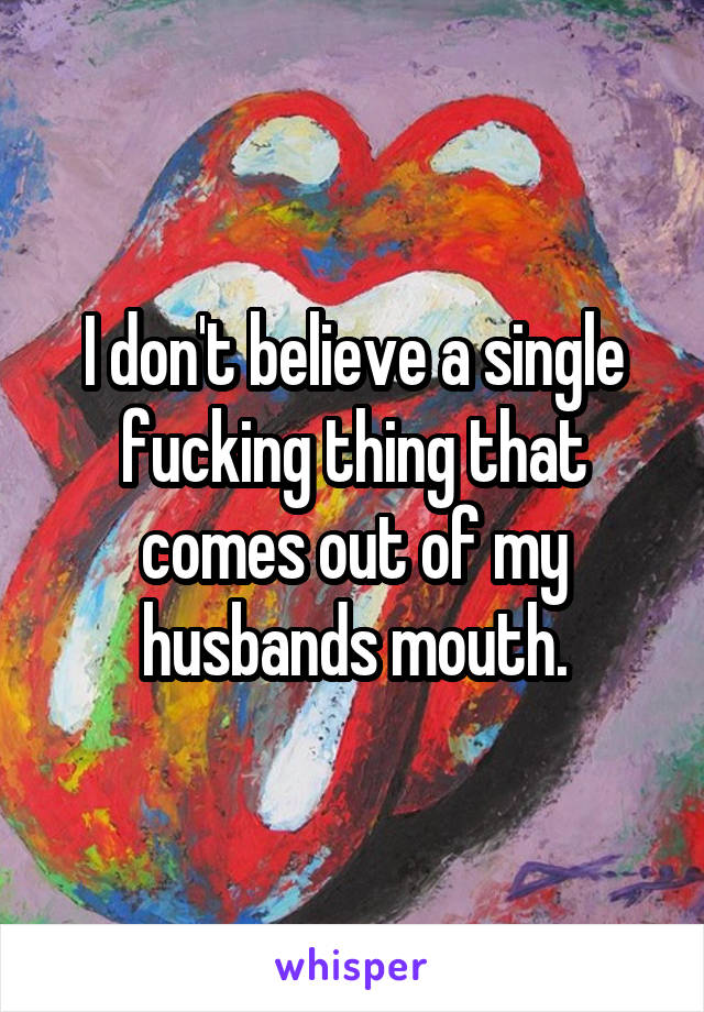 I don't believe a single fucking thing that comes out of my husbands mouth.