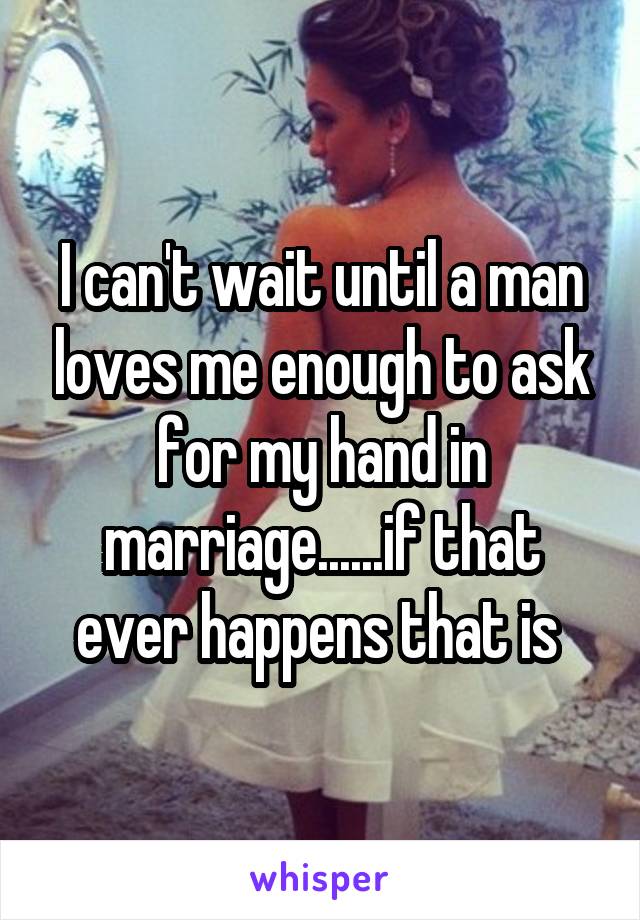 I can't wait until a man loves me enough to ask for my hand in marriage......if that ever happens that is 
