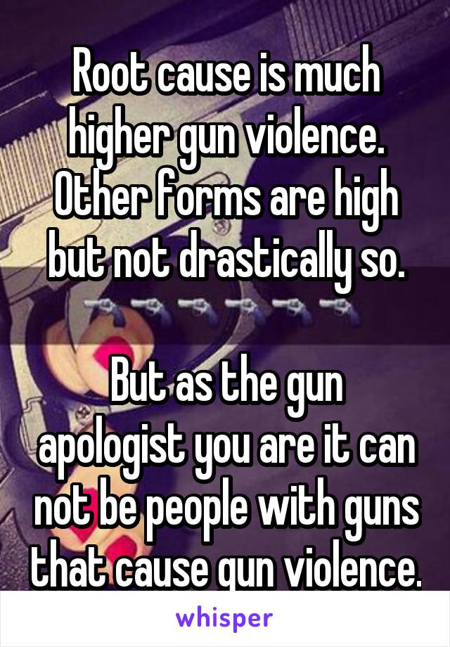 Root cause is much higher gun violence.
Other forms are high but not drastically so.

But as the gun apologist you are it can not be people with guns that cause gun violence.