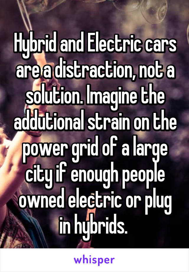 Hybrid and Electric cars are a distraction, not a solution. Imagine the addutional strain on the power grid of a large city if enough people owned electric or plug in hybrids. 