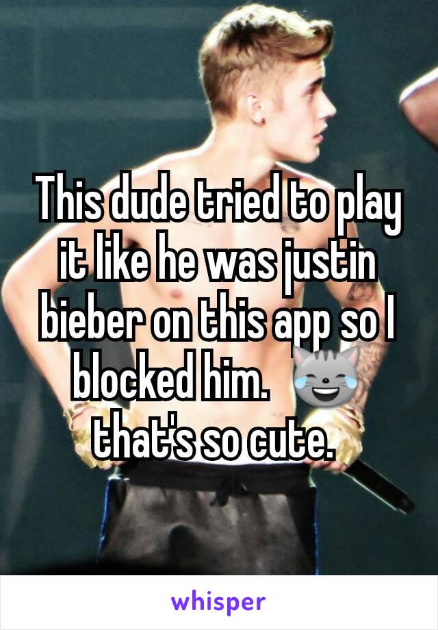 This dude tried to play it like he was justin bieber on this app so I blocked him.  😹 that's so cute. 