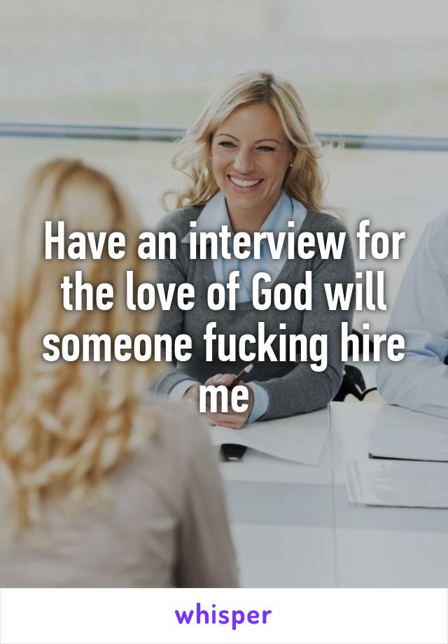 Have an interview for the love of God will someone fucking hire me