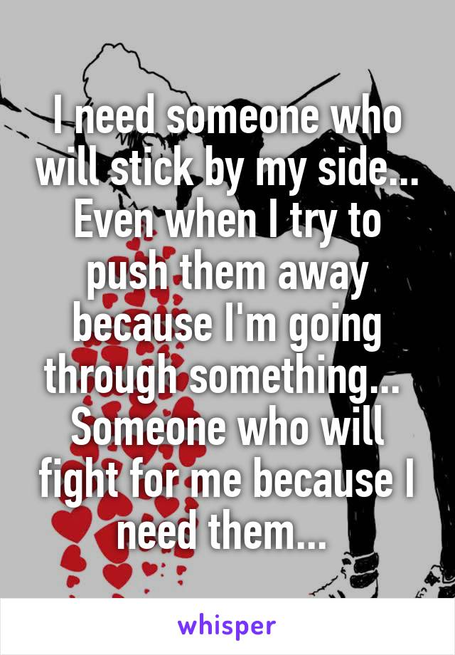 I need someone who will stick by my side... Even when I try to push them away because I'm going through something... 
Someone who will fight for me because I need them... 