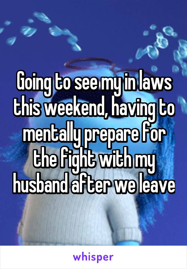 Going to see my in laws this weekend, having to mentally prepare for the fight with my husband after we leave
