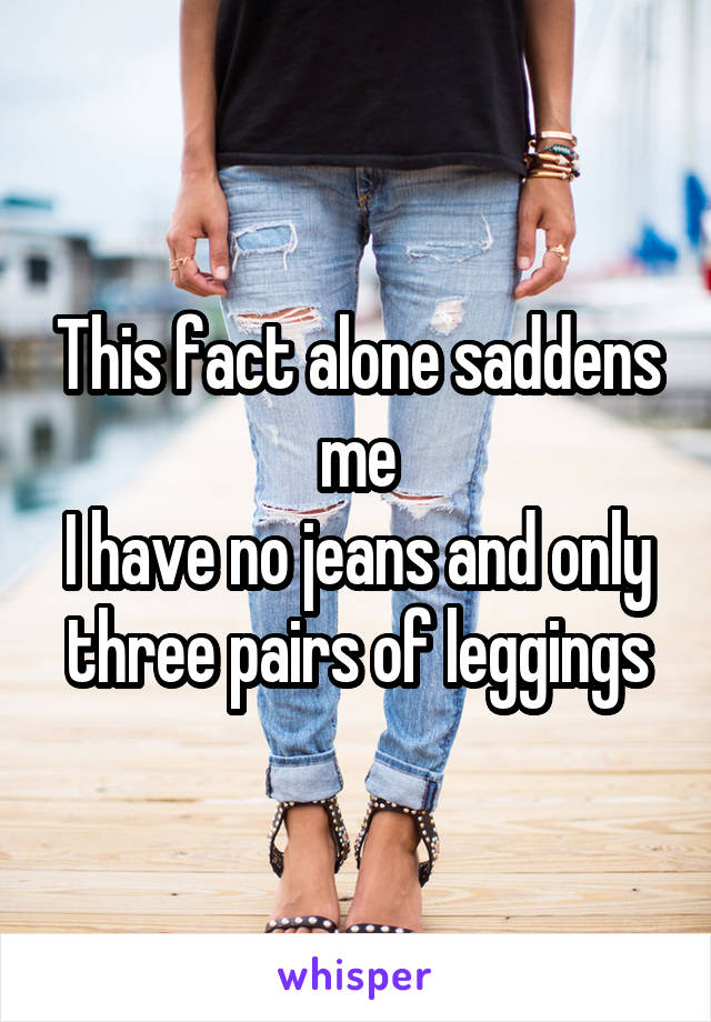 This fact alone saddens me
I have no jeans and only three pairs of leggings