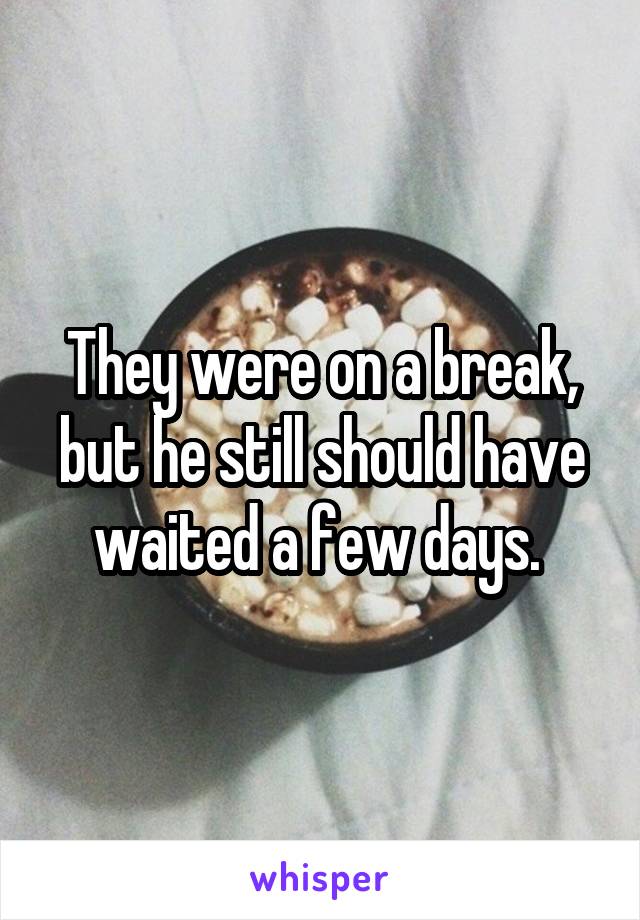 They were on a break, but he still should have waited a few days. 