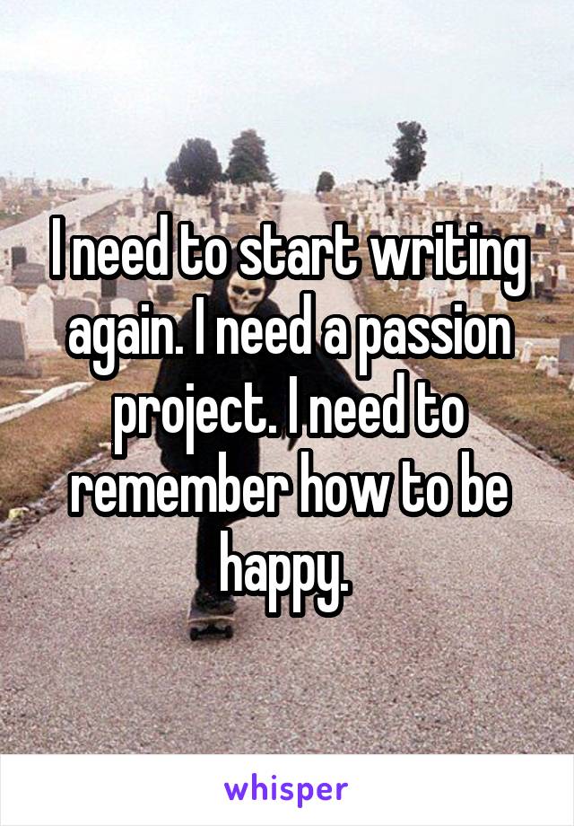 I need to start writing again. I need a passion project. I need to remember how to be happy. 