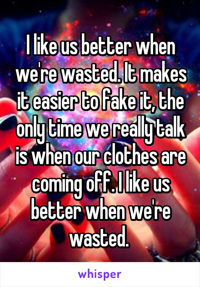 I like us better when we're wasted. It makes it easier to fake it, the only time we really talk is when our clothes are coming off. I like us better when we're wasted. 