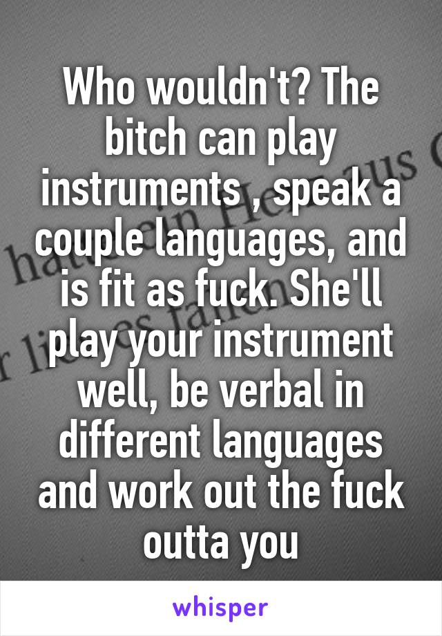 Who wouldn't? The bitch can play instruments , speak a couple languages, and is fit as fuck. She'll play your instrument well, be verbal in different languages and work out the fuck outta you