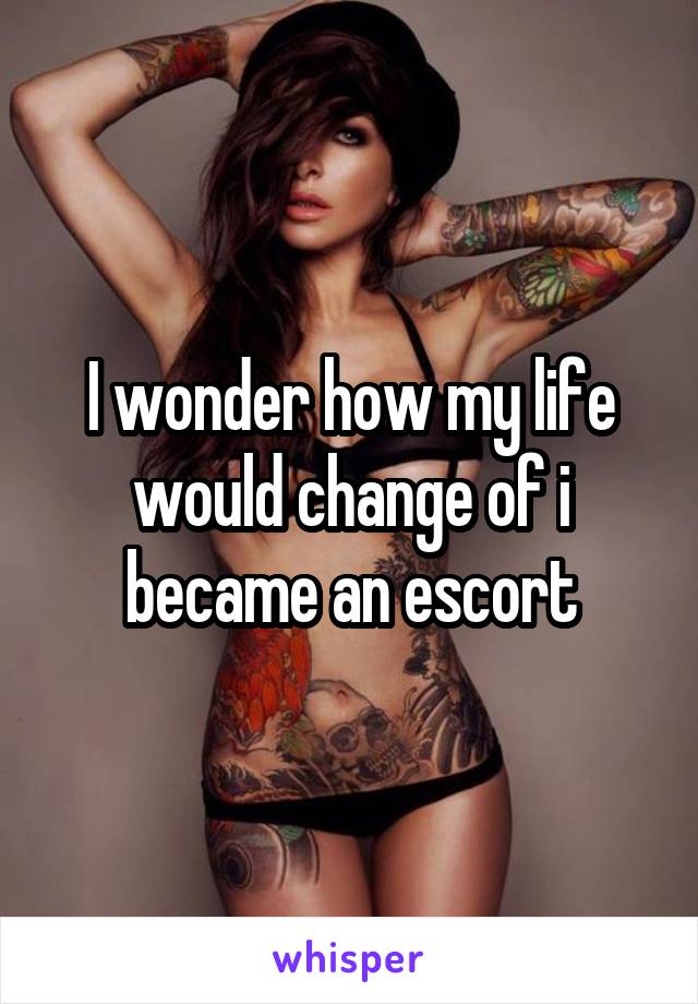 I wonder how my life would change of i became an escort