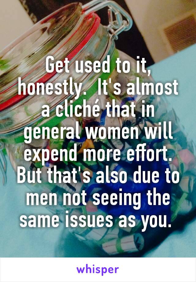 Get used to it, honestly.  It's almost a cliché that in general women will expend more effort.  But that's also due to men not seeing the same issues as you. 