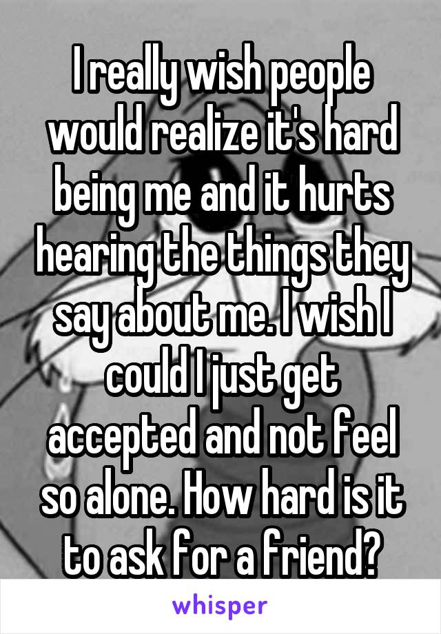 I really wish people would realize it's hard being me and it hurts hearing the things they say about me. I wish I could I just get accepted and not feel so alone. How hard is it to ask for a friend?