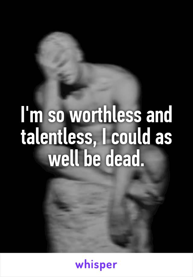 I'm so worthless and talentless, I could as well be dead.