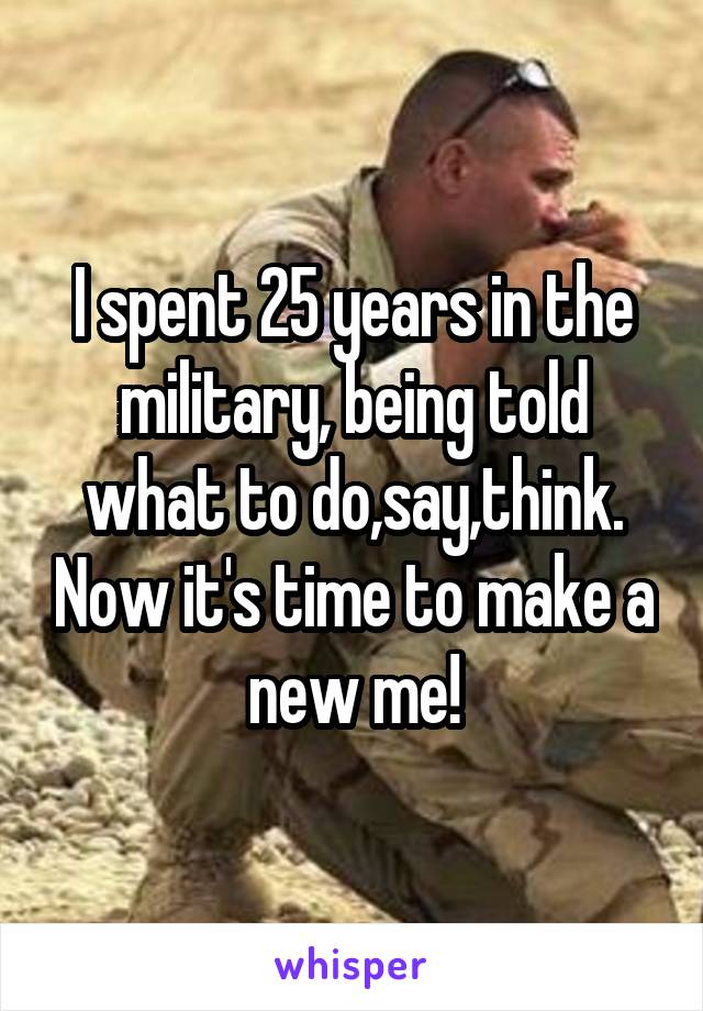 I spent 25 years in the military, being told what to do,say,think. Now it's time to make a new me!