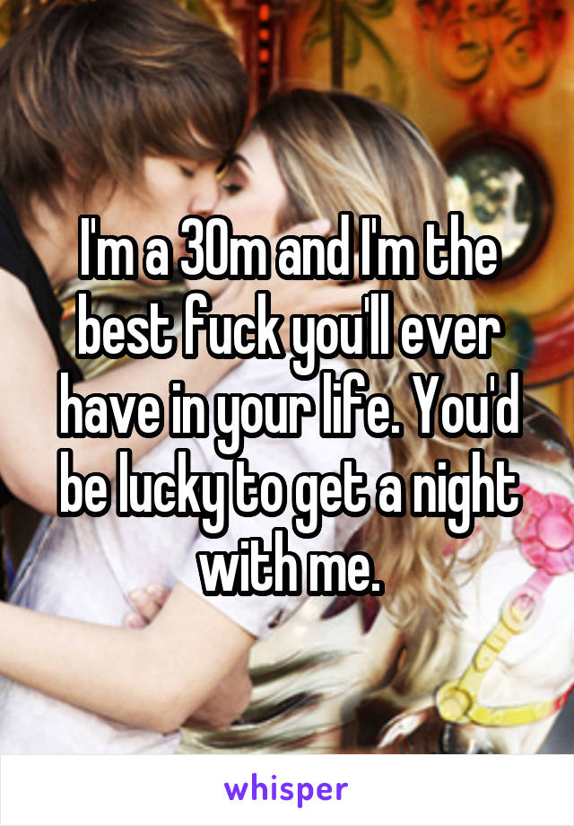 I'm a 30m and I'm the best fuck you'll ever have in your life. You'd be lucky to get a night with me.