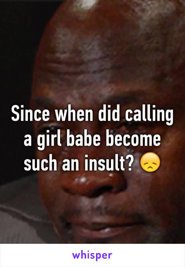 Since when did calling a girl babe become such an insult? 😞