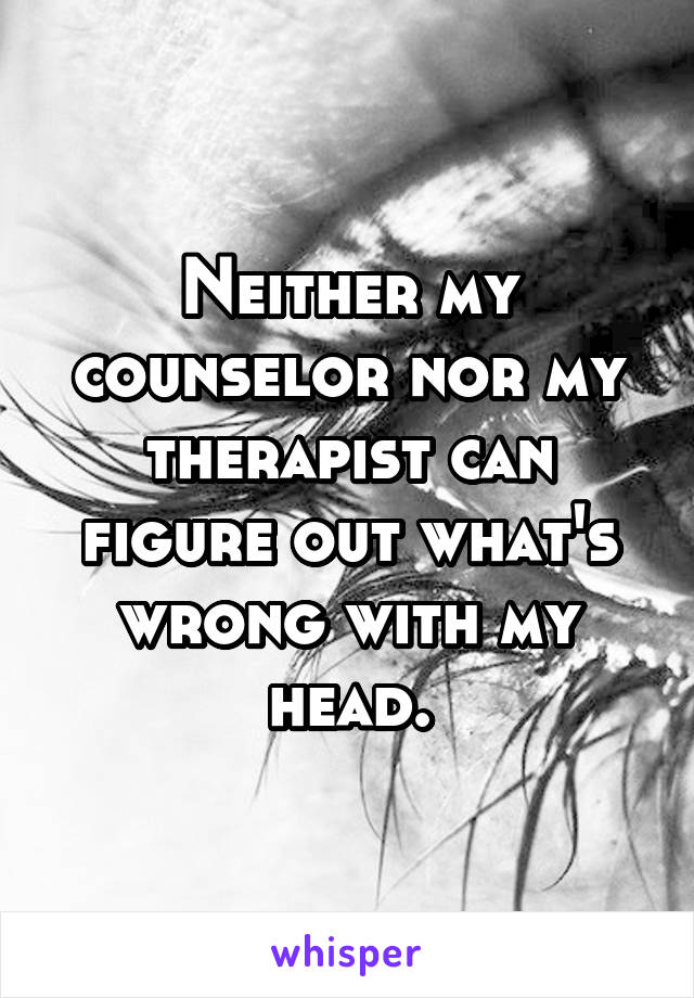 Neither my counselor nor my therapist can figure out what's wrong with my head.