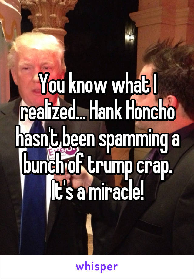 You know what I realized... Hank Honcho hasn't been spamming a bunch of trump crap.
It's a miracle!