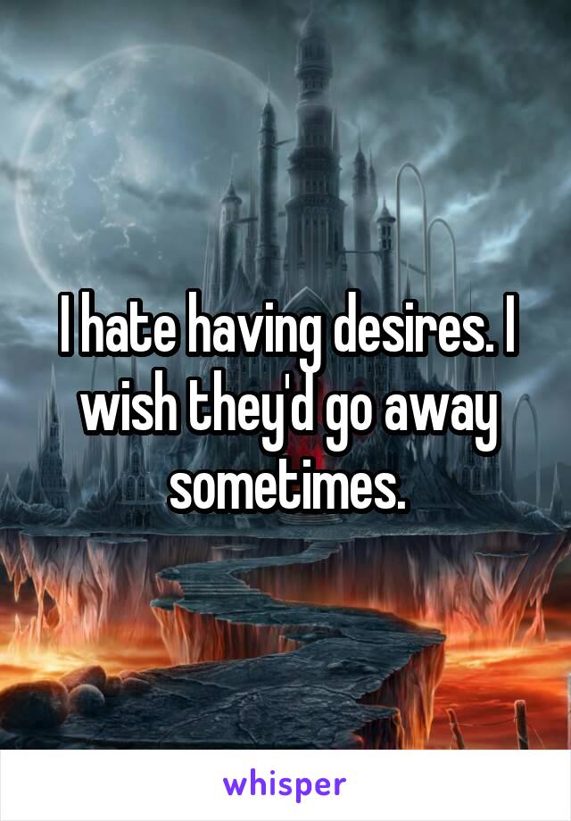 I hate having desires. I wish they'd go away sometimes.