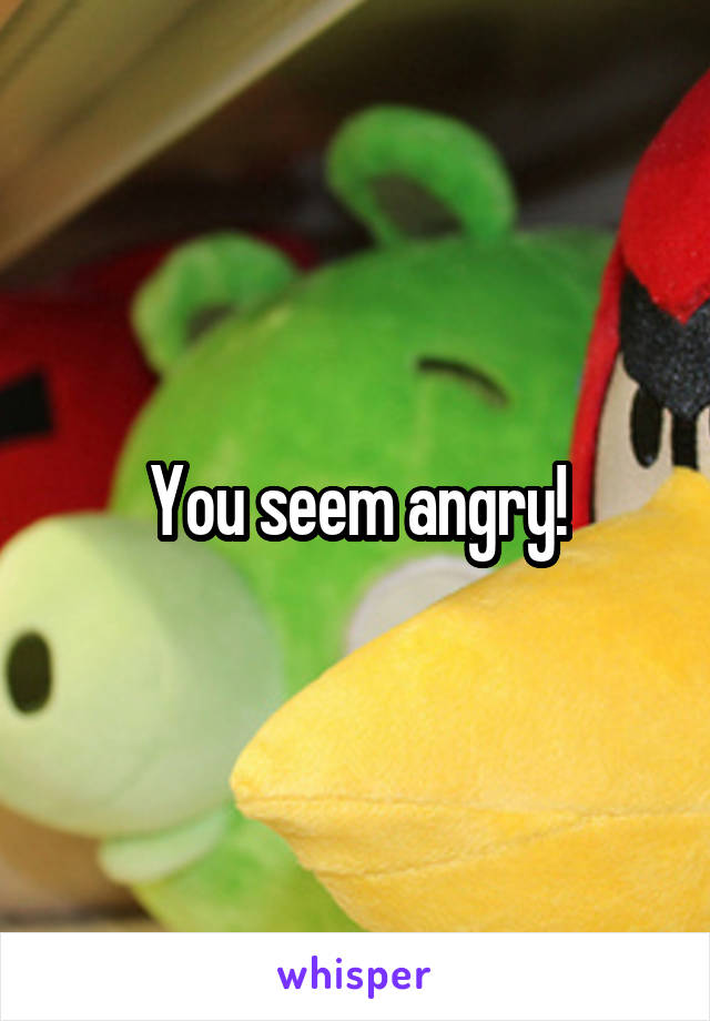 You seem angry!