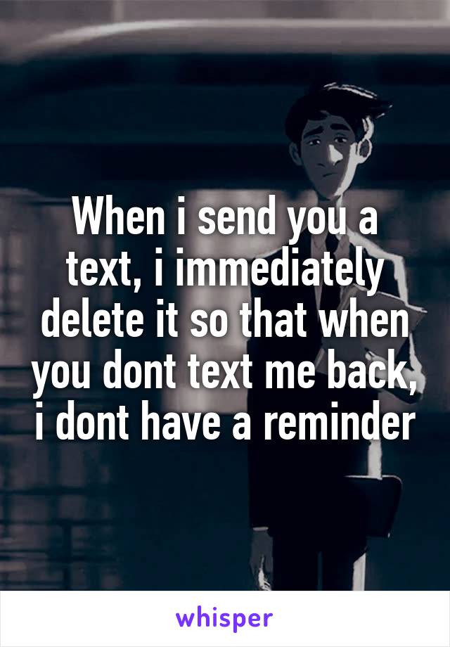When i send you a text, i immediately delete it so that when you dont text me back, i dont have a reminder