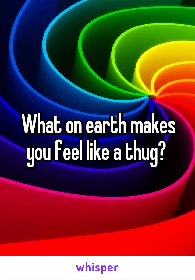 What on earth makes you feel like a thug? 