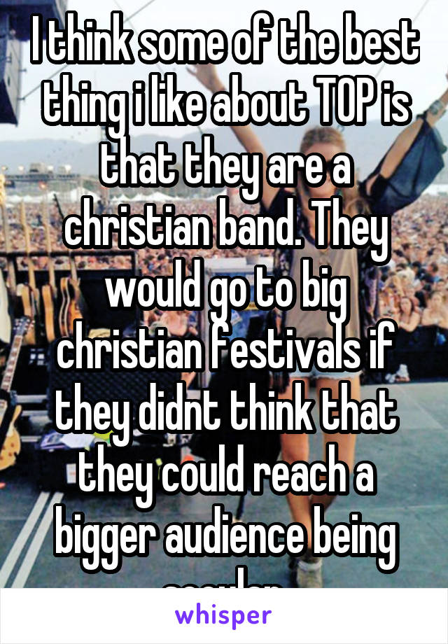 I think some of the best thing i like about TOP is that they are a christian band. They would go to big christian festivals if they didnt think that they could reach a bigger audience being secular.