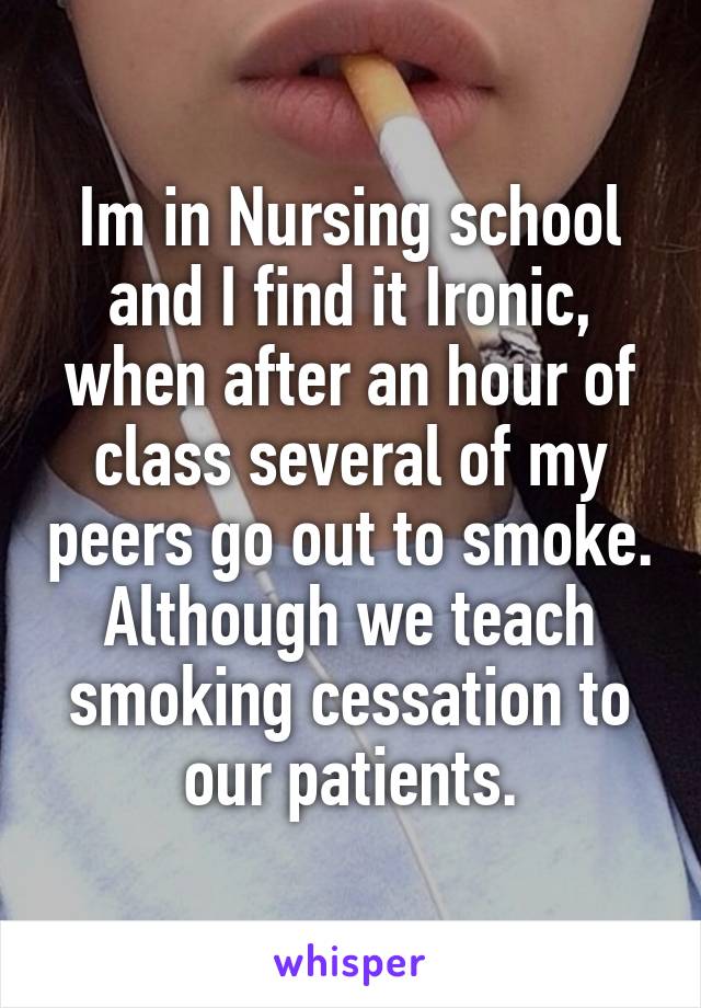 Im in Nursing school and I find it Ironic, when after an hour of class several of my peers go out to smoke. Although we teach smoking cessation to our patients.