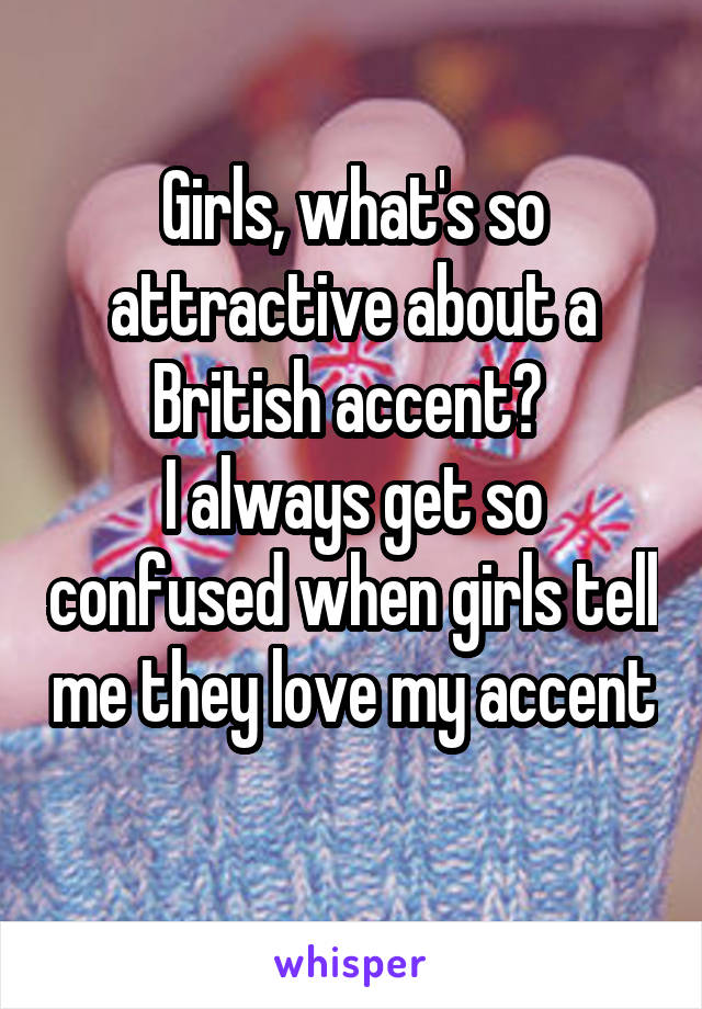 Girls, what's so attractive about a British accent? 
I always get so confused when girls tell me they love my accent 