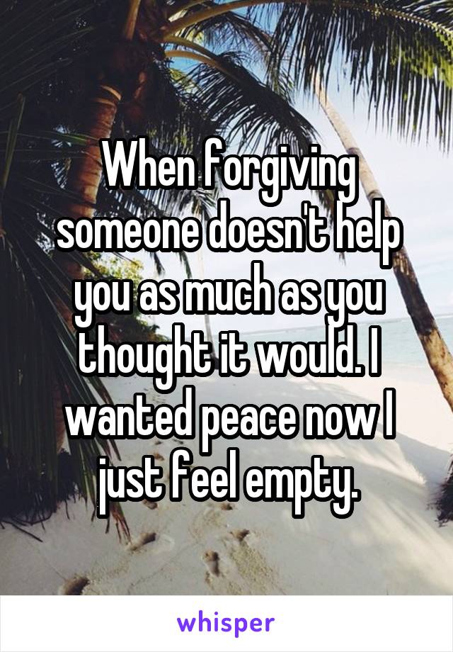 When forgiving someone doesn't help you as much as you thought it would. I wanted peace now I just feel empty.