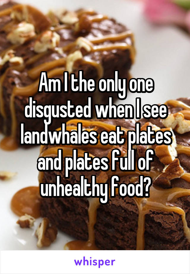 Am I the only one disgusted when I see landwhales eat plates and plates full of unhealthy food?
