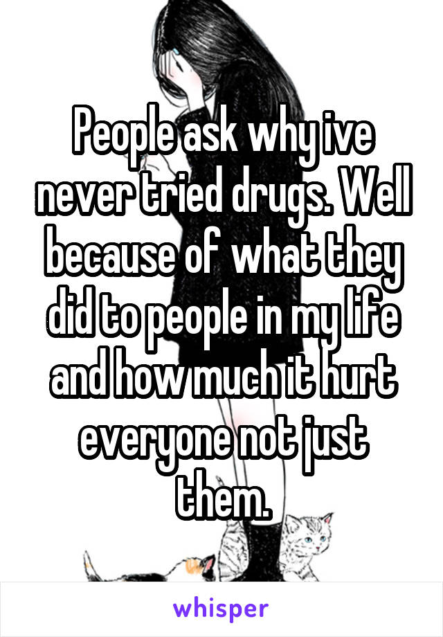 People ask why ive never tried drugs. Well because of what they did to people in my life and how much it hurt everyone not just them.