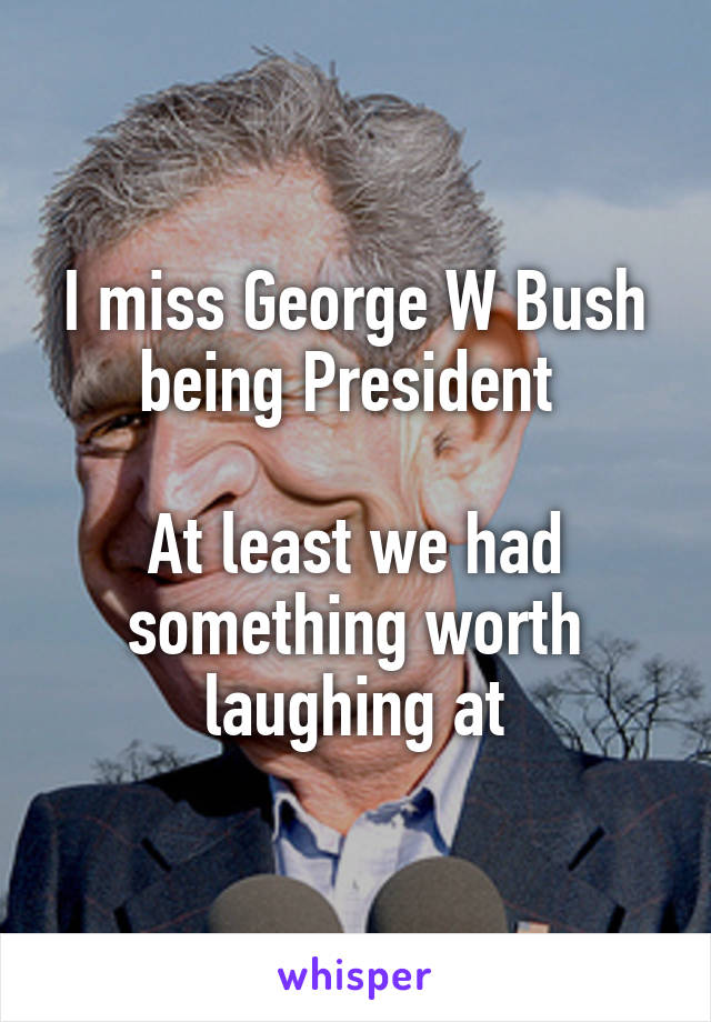 I miss George W Bush being President 

At least we had something worth laughing at