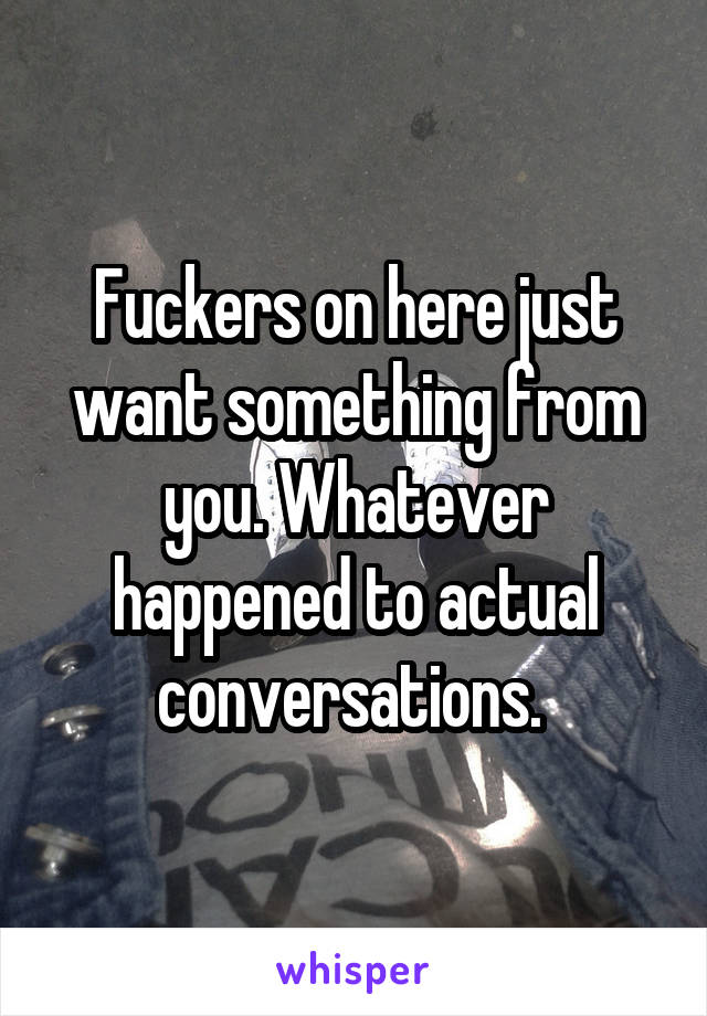 Fuckers on here just want something from you. Whatever happened to actual conversations. 