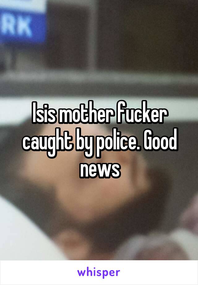 Isis mother fucker caught by police. Good news