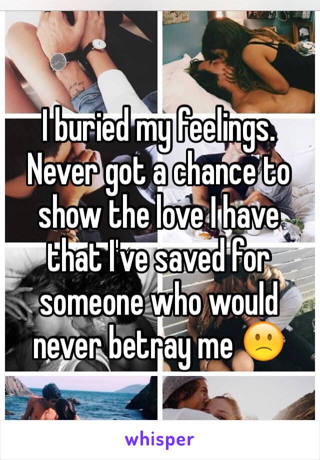 I buried my feelings. 
Never got a chance to show the love I have that I've saved for someone who would never betray me 🙁