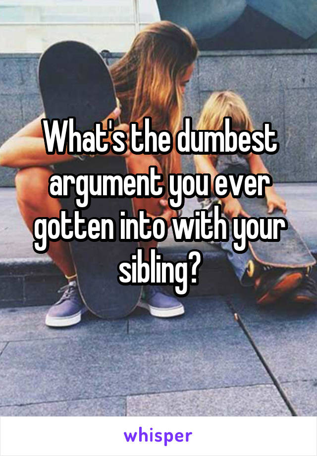What's the dumbest argument you ever gotten into with your sibling?
