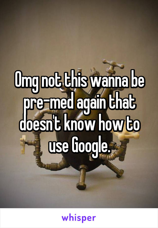 Omg not this wanna be pre-med again that doesn't know how to use Google.