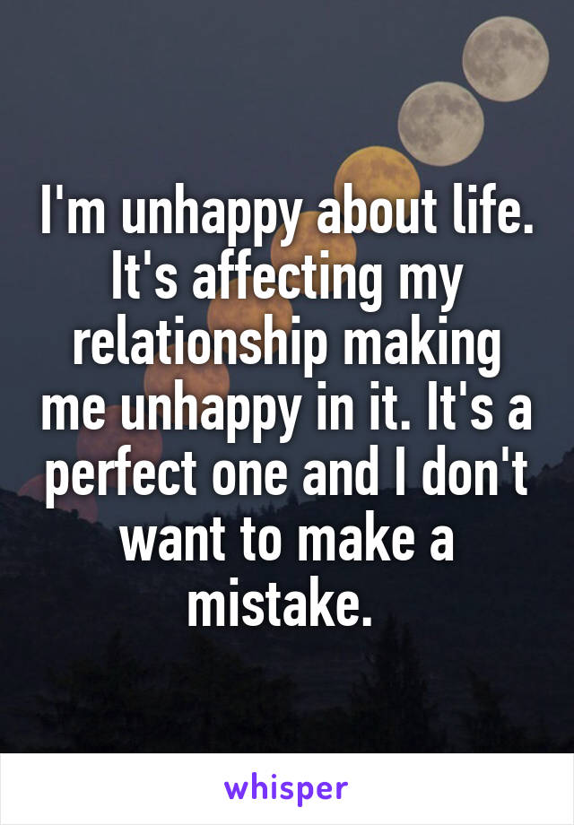 I'm unhappy about life. It's affecting my relationship making me unhappy in it. It's a perfect one and I don't want to make a mistake. 