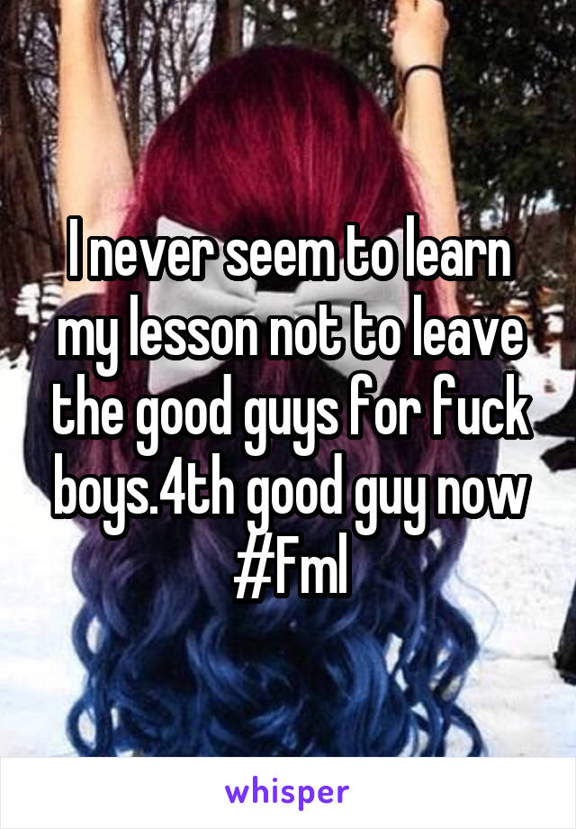 I never seem to learn my lesson not to leave the good guys for fuck boys.4th good guy now #Fml